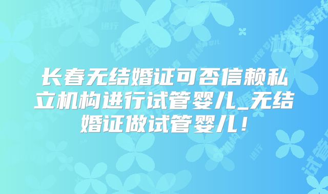长春无结婚证可否信赖私立机构进行试管婴儿_无结婚证做试管婴儿!