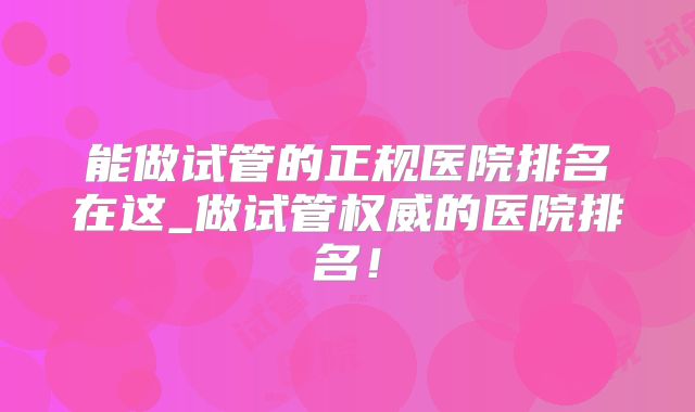 能做试管的正规医院排名在这_做试管权威的医院排名！