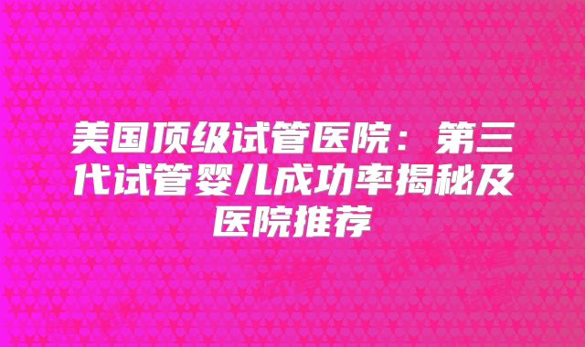 美国顶级试管医院：第三代试管婴儿成功率揭秘及医院推荐