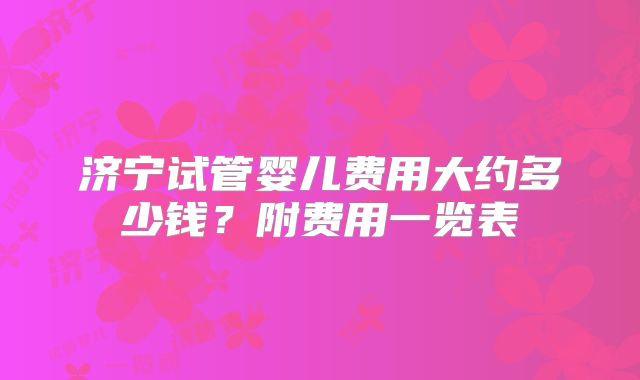 济宁试管婴儿费用大约多少钱？附费用一览表