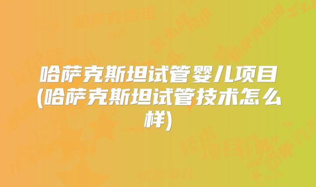 哈萨克斯坦试管婴儿项目(哈萨克斯坦试管技术怎么样)