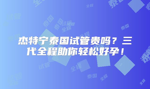 杰特宁泰国试管贵吗？三代全程助你轻松好孕！