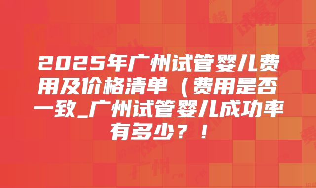 2025年广州试管婴儿费用及价格清单(费用是否一致_广州试管婴儿成功率有多少?!