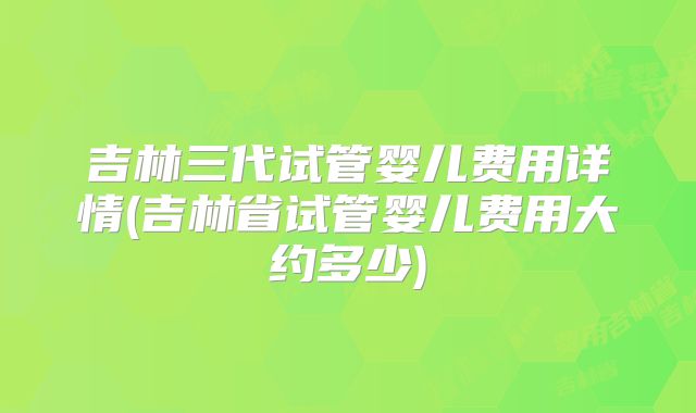 吉林三代试管婴儿费用详情(吉林省试管婴儿费用大约多少)