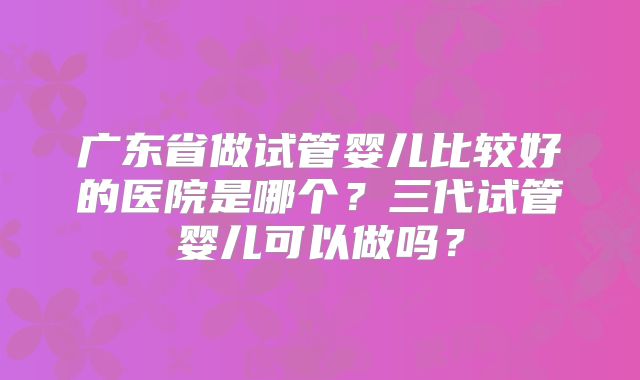 广东省做试管婴儿比较好的医院是哪个?三代试管婴儿可以做吗?