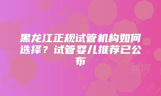 黑龙江正规试管机构如何选择？试管婴儿推荐已公布