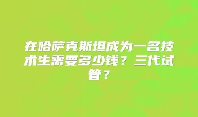 在哈萨克斯坦成为一名技术生需要多少钱？三代试管？