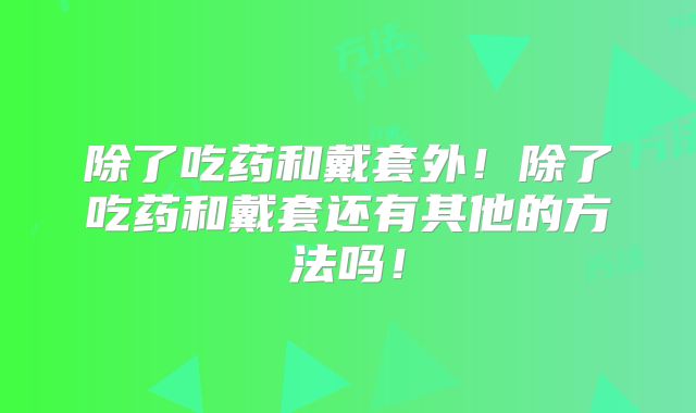 除了吃药和戴套外！除了吃药和戴套还有其他的方法吗！