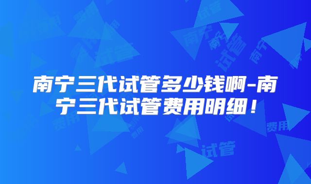 南宁三代试管多少钱啊-南宁三代试管费用明细！