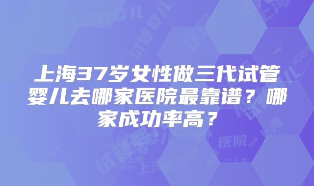 上海37岁女性做三代试管婴儿去哪家医院最靠谱？哪家成功率高？