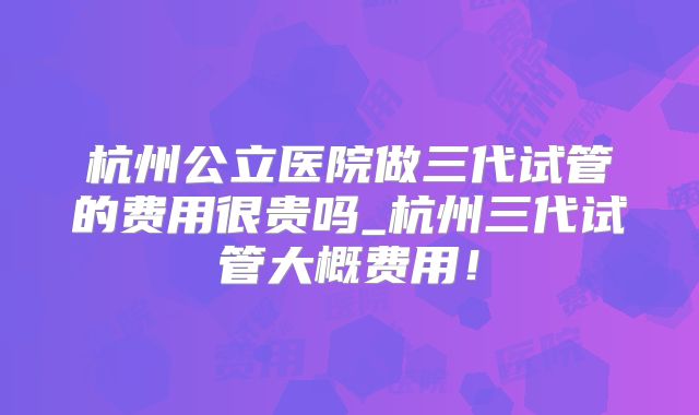 杭州公立医院做三代试管的费用很贵吗_杭州三代试管大概费用!