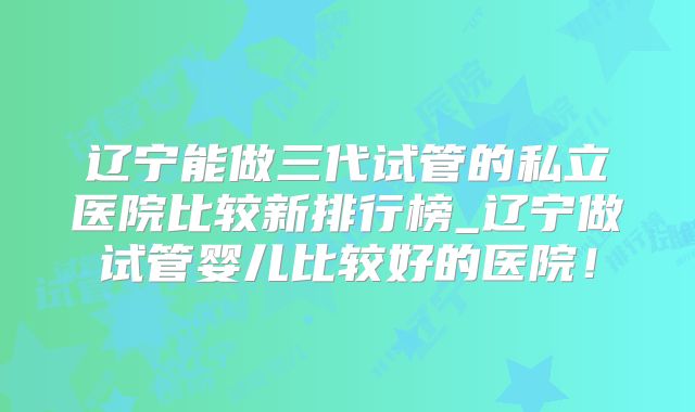 辽宁能做三代试管的私立医院比较新排行榜_辽宁做试管婴儿比较好的医院！