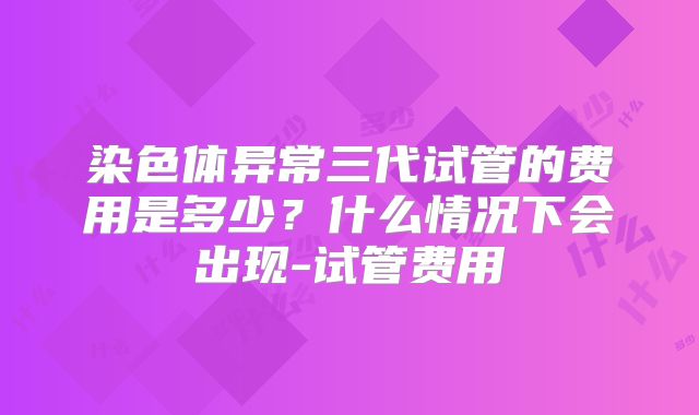 染色体异常三代试管的费用是多少？什么情况下会出现-试管费用