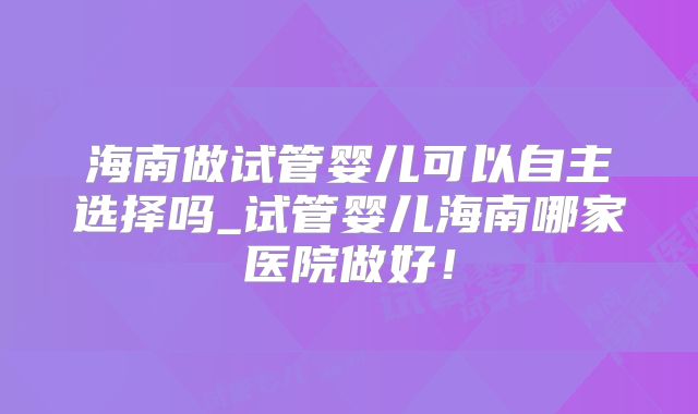 海南做试管婴儿可以自主选择吗_试管婴儿海南哪家医院做好！