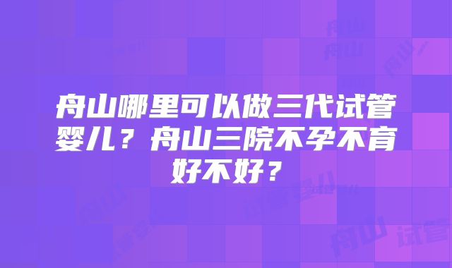 舟山哪里可以做三代试管婴儿？舟山三院不孕不育好不好？
