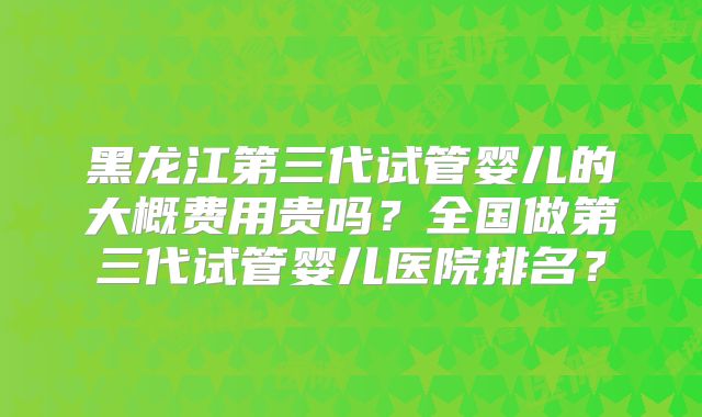 黑龙江第三代试管婴儿的大概费用贵吗？全国做第三代试管婴儿医院排名？