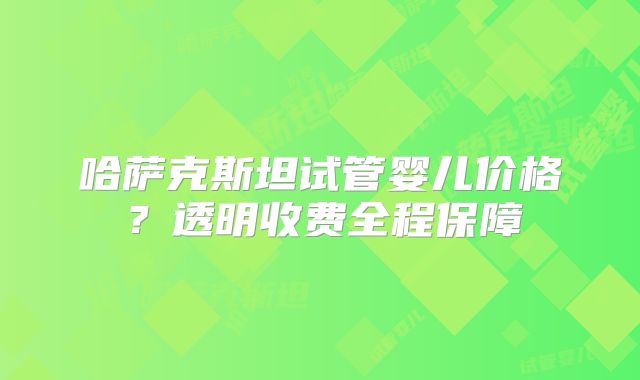 哈萨克斯坦试管婴儿价格？透明收费全程保障