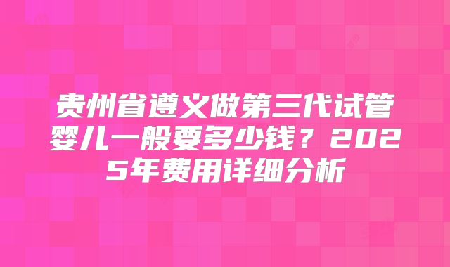 贵州省遵义做第三代试管婴儿一般要多少钱？2025年费用详细分析
