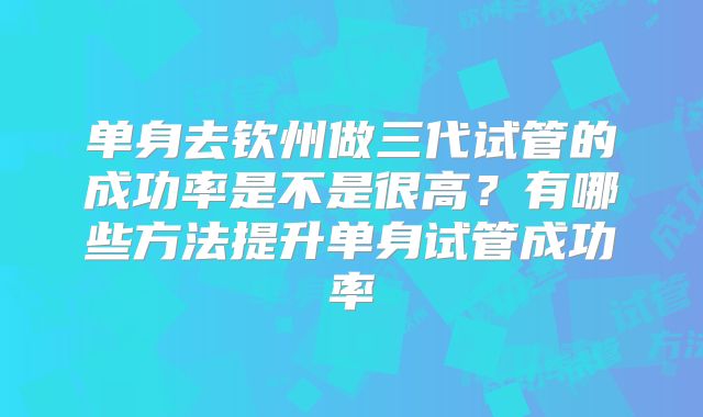单身去钦州做三代试管的成功率是不是很高?有哪些方法提升单身试管成功率
