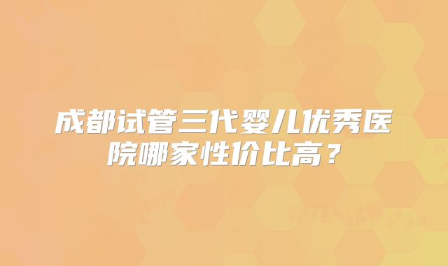 成都试管三代婴儿优秀医院哪家性价比高？