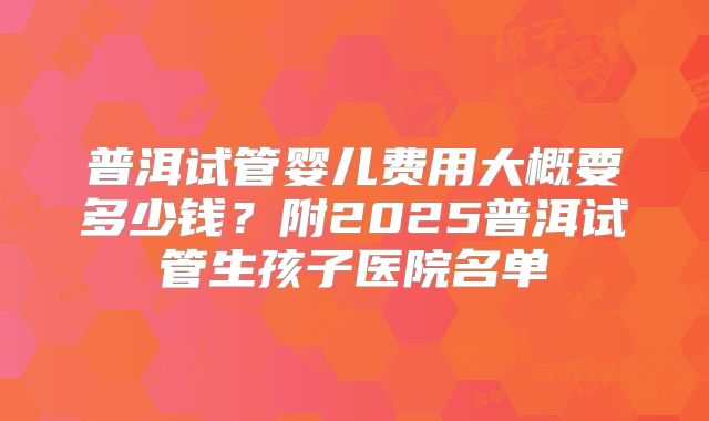 普洱试管婴儿费用大概要多少钱？附2025普洱试管生孩子医院名单
