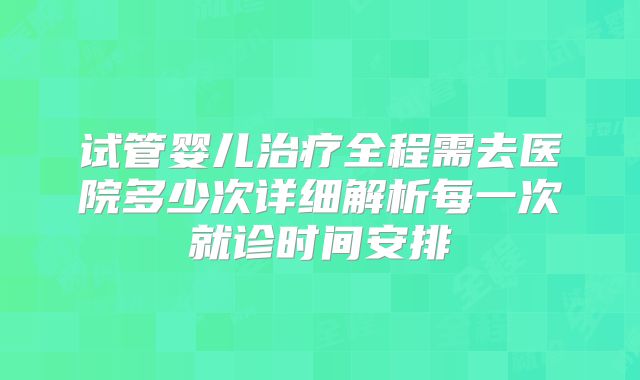 试管婴儿治疗全程需去医院多少次详细解析每一次就诊时间安排