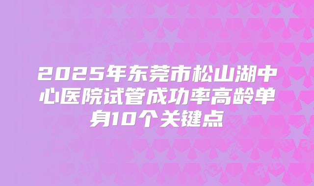 2025年东莞市松山湖中心医院试管成功率高龄单身10个关键点