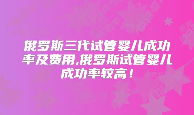 俄罗斯三代试管婴儿成功率及费用,俄罗斯试管婴儿成功率较高！
