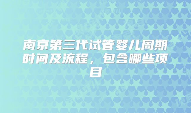 南京第三代试管婴儿周期时间及流程，包含哪些项目