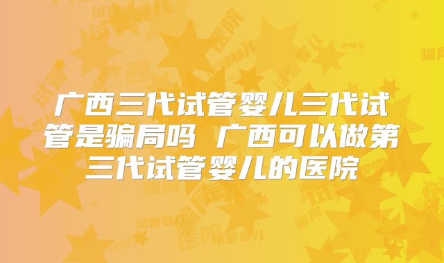 广西三代试管婴儿三代试管是骗局吗 广西可以做第三代试管婴儿的医院