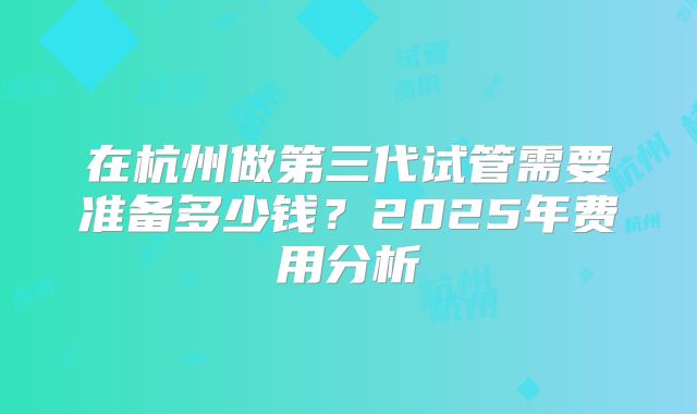 在杭州做第三代试管需要准备多少钱？2025年费用分析