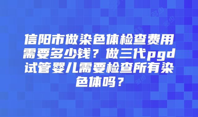 信阳市做染色体检查费用需要多少钱?做三代pgd试管婴儿需要检查所有染色体吗?