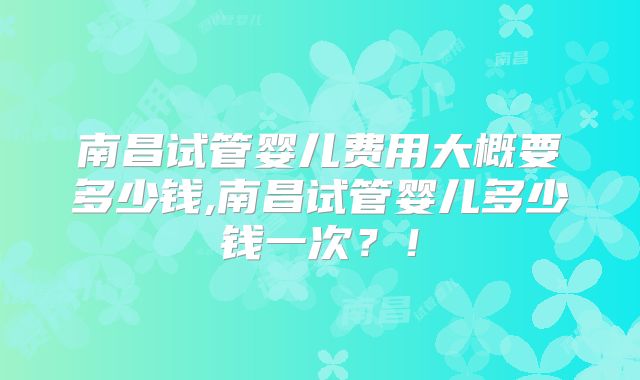 南昌试管婴儿费用大概要多少钱,南昌试管婴儿多少钱一次？！