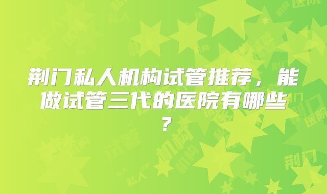 荆门私人机构试管推荐,能做试管三代的医院有哪些?