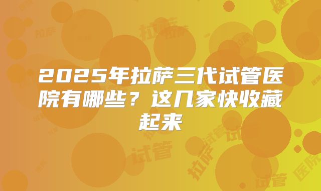 2025年拉萨三代试管医院有哪些?这几家快收藏起来