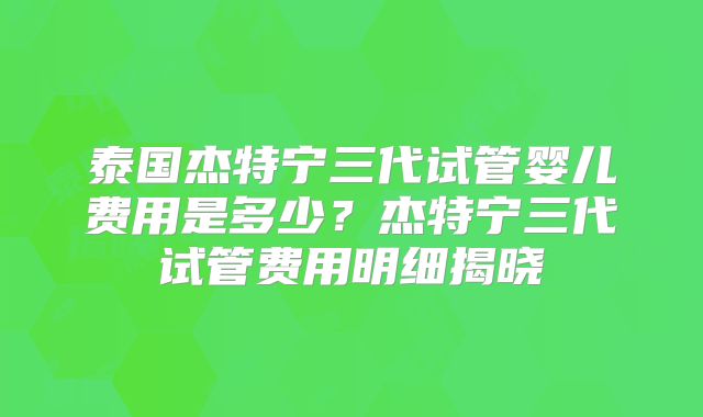泰国杰特宁三代试管婴儿费用是多少？杰特宁三代试管费用明细揭晓