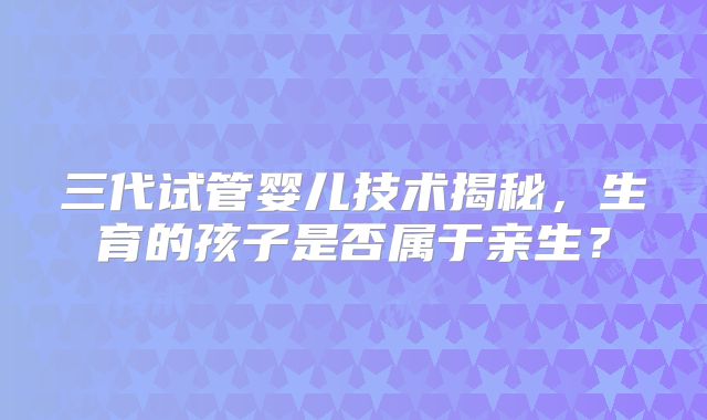 三代试管婴儿技术揭秘，生育的孩子是否属于亲生？