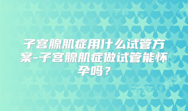 子宫腺肌症用什么试管方案-子宫腺肌症做试管能怀孕吗？