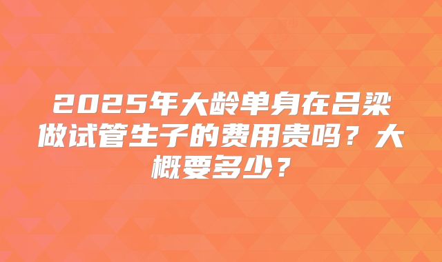 2025年大龄单身在吕梁做试管生子的费用贵吗？大概要多少？