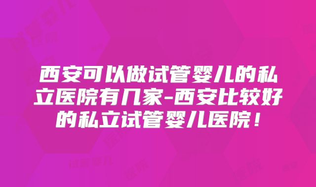 西安可以做试管婴儿的私立医院有几家-西安比较好的私立试管婴儿医院！