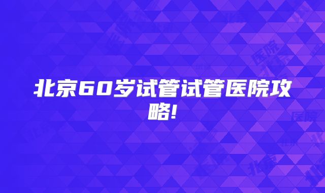 北京60岁试管试管医院攻略!