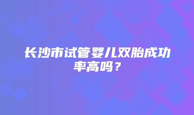 长沙市试管婴儿双胎成功率高吗？