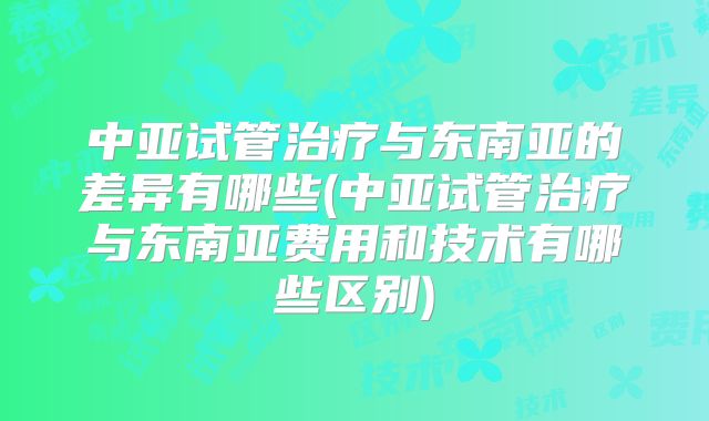 中亚试管治疗与东南亚的差异有哪些(中亚试管治疗与东南亚费用和技术有哪些区别)