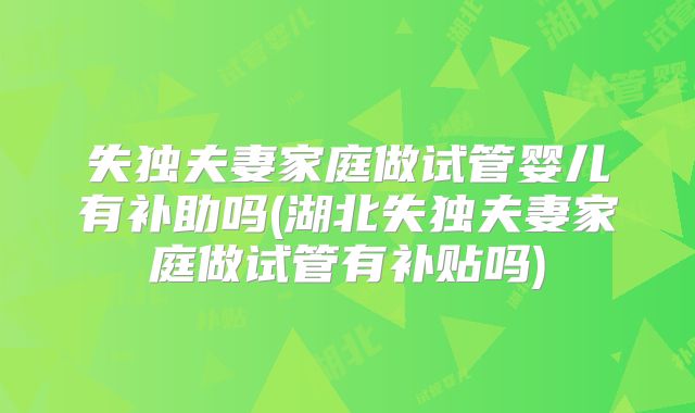 失独夫妻家庭做试管婴儿有补助吗(湖北失独夫妻家庭做试管有补贴吗)
