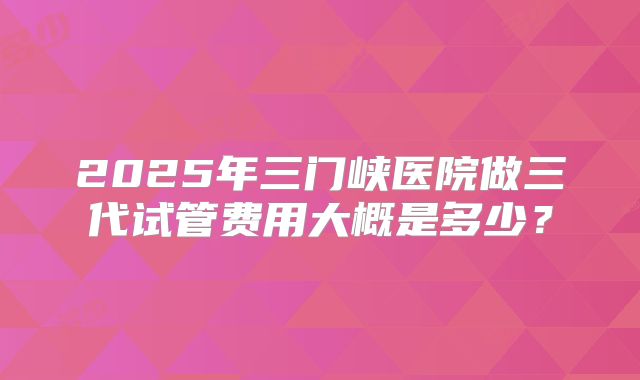 2025年三门峡医院做三代试管费用大概是多少?