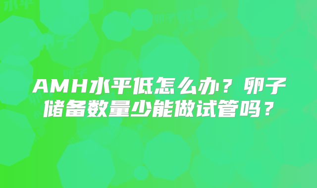 AMH水平低怎么办？卵子储备数量少能做试管吗？