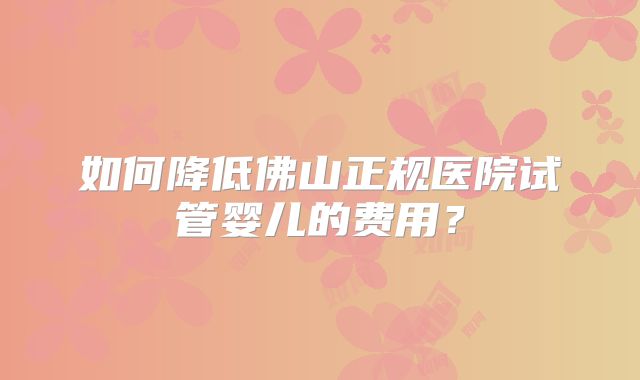 如何降低佛山正规医院试管婴儿的费用？