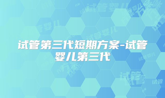 试管第三代短期方案-试管婴儿第三代