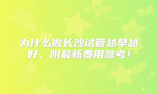 为什么做长沙试管越早越好,附最新费用参考!