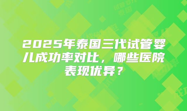 2025年泰国三代试管婴儿成功率对比,哪些医院表现优异?